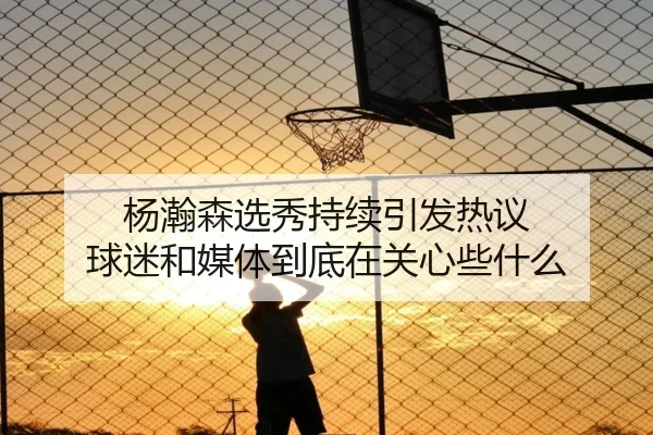 杨瀚森选秀持续引发热议 球迷和媒体到底在关心些什么
